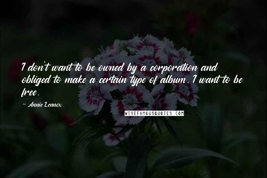 Annie Lennox quotes: I don't want to be owned by a corporation and obliged to make a certain type of album. I want to be free. Annie Lennox quotes: I don't want to be owned by a corporation and obliged to make a certain type of album. I want to be free.