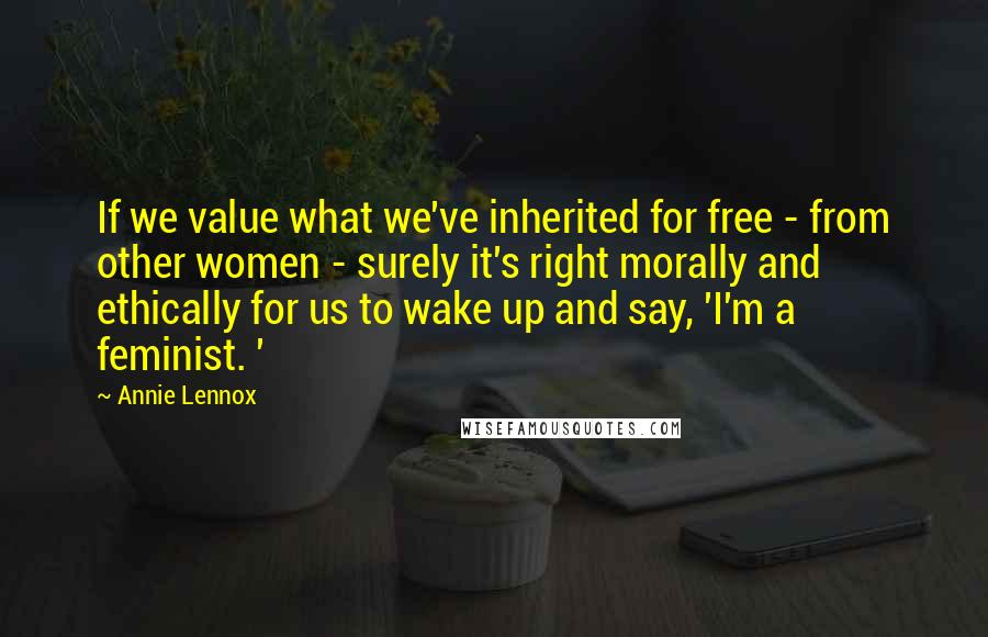Annie Lennox quotes: If we value what we've inherited for free - from other women - surely it's right morally and ethically for us to wake up and say, 'I'm a feminist. ' Annie Lennox quotes: If we value what we've inherited for free - from other women - surely it's right morally and ethically for us to wake up and say, 'I'm a feminist. '