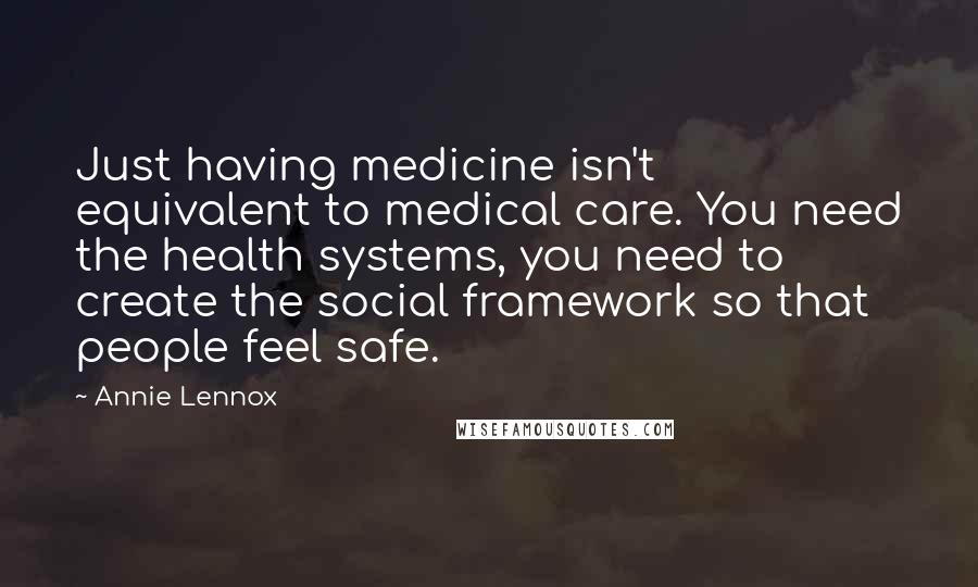 Annie Lennox quotes: Just having medicine isn't equivalent to medical care. You need the health systems, you need to create the social framework so that people feel safe. Annie Lennox quotes: Just having medicine isn't equivalent to medical care. You need the health systems, you need to create the social framework so that people feel safe.