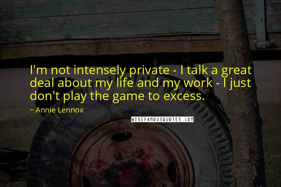 Annie Lennox quotes: I'm not intensely private - I talk a great deal about my life and my work - I just don't play the game to excess.