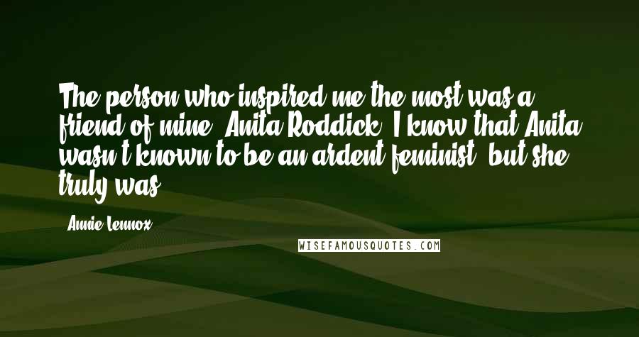 Annie Lennox quotes: The person who inspired me the most was a friend of mine, Anita Roddick. I know that Anita wasn't known to be an ardent feminist, but she truly was.