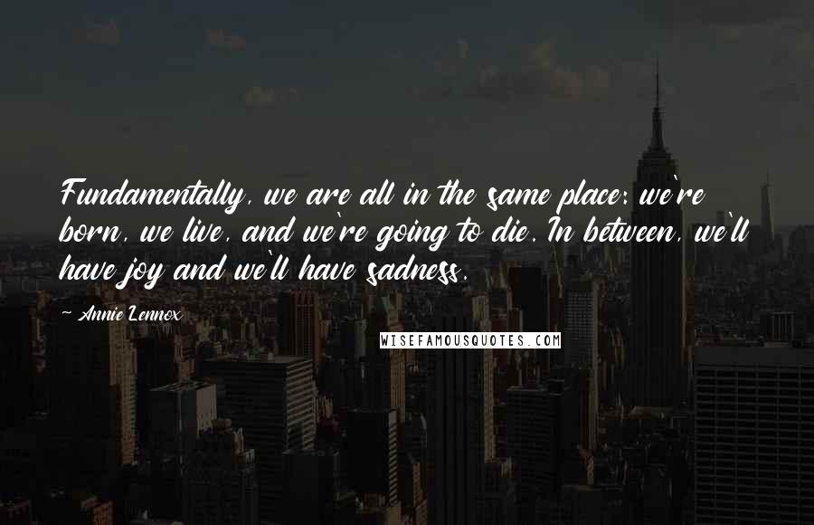 Annie Lennox quotes: Fundamentally, we are all in the same place: we're born, we live, and we're going to die. In between, we'll have joy and we'll have sadness.