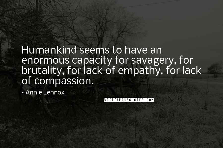 Annie Lennox quotes: Humankind seems to have an enormous capacity for savagery, for brutality, for lack of empathy, for lack of compassion. Annie Lennox quotes: Humankind seems to have an enormous capacity for savagery, for brutality, for lack of empathy, for lack of compassion.