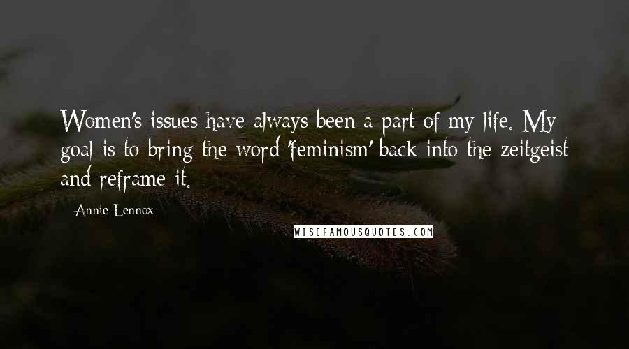 Annie Lennox quotes: Women's issues have always been a part of my life. My goal is to bring the word 'feminism' back into the zeitgeist and reframe it. Annie Lennox quotes: Women's issues have always been a part of my life. My goal is to bring the word 'feminism' back into the zeitgeist and reframe it.