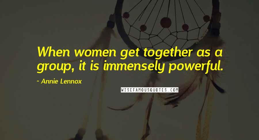 Annie Lennox quotes: When women get together as a group, it is immensely powerful.