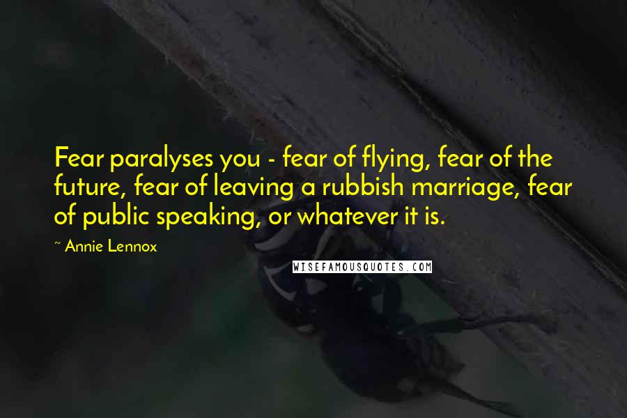 Annie Lennox quotes: Fear paralyses you - fear of flying, fear of the future, fear of leaving a rubbish marriage, fear of public speaking, or whatever it is.