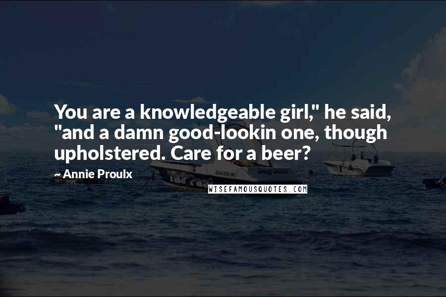 Annie Proulx quotes: You are a knowledgeable girl," he said, "and a damn good-lookin one, though upholstered. Care for a beer?