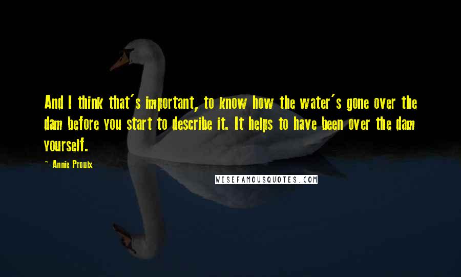 Annie Proulx quotes: And I think that's important, to know how the water's gone over the dam before you start to describe it. It helps to have been over the dam yourself.