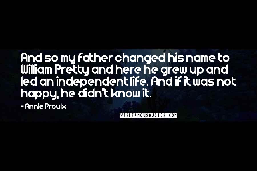 Annie Proulx quotes: And so my father changed his name to William Pretty and here he grew up and led an independent life. And if it was not happy, he didn't know it. Annie Proulx quotes: And so my father changed his name to William Pretty and here he grew up and led an independent life. And if it was not happy, he didn't know it.