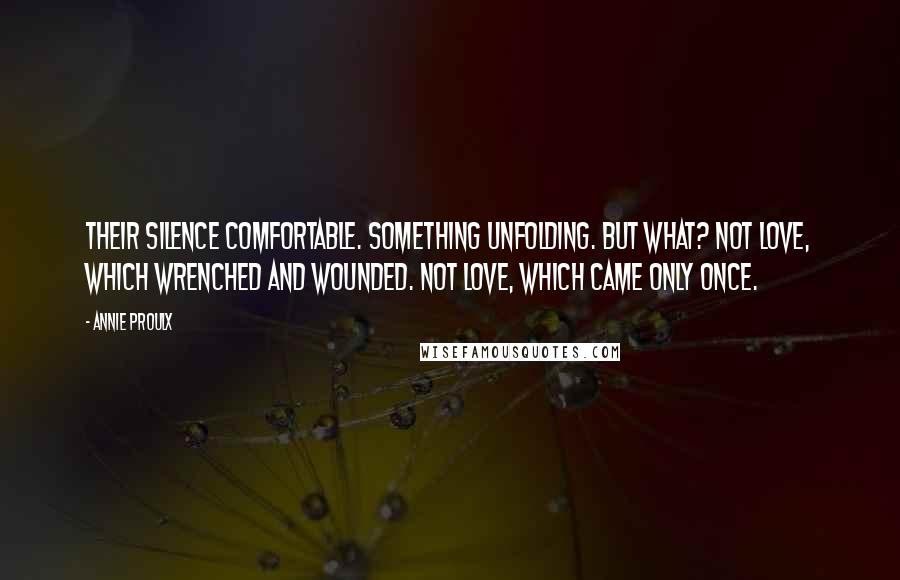 Annie Proulx quotes: Their silence comfortable. Something unfolding. But what? Not love, which wrenched and wounded. Not love, which came only once.