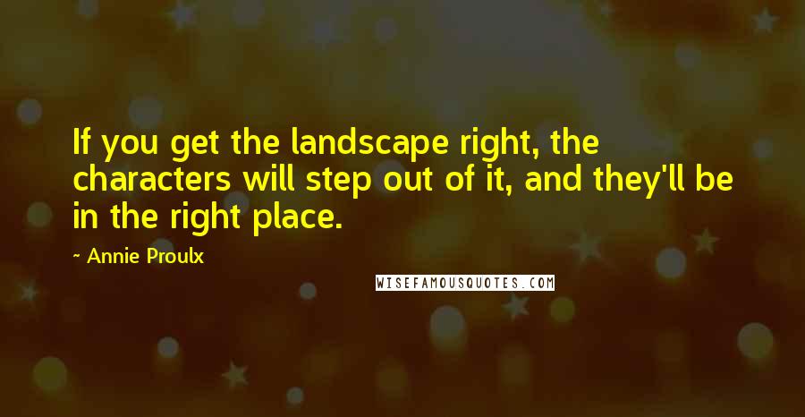 Annie Proulx quotes: If you get the landscape right, the characters will step out of it, and they'll be in the right place.