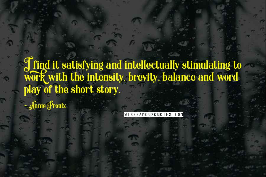 Annie Proulx quotes: I find it satisfying and intellectually stimulating to work with the intensity, brevity, balance and word play of the short story.