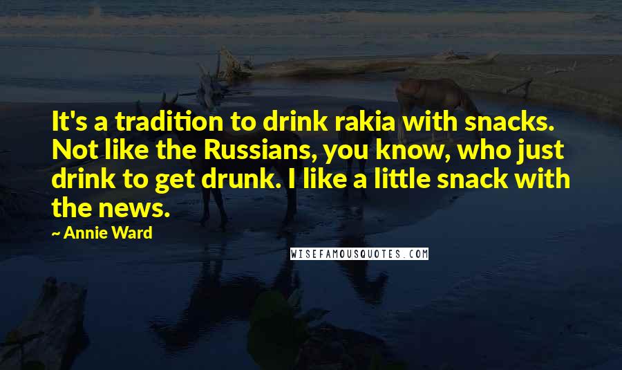 Annie Ward quotes: It's a tradition to drink rakia with snacks. Not like the Russians, you know, who just drink to get drunk. I like a little snack with the news.