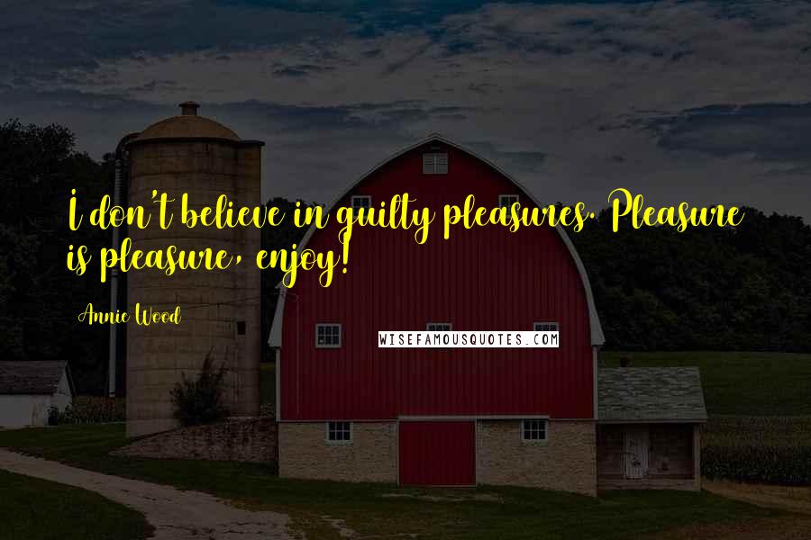 Annie Wood quotes: I don't believe in guilty pleasures. Pleasure is pleasure, enjoy!