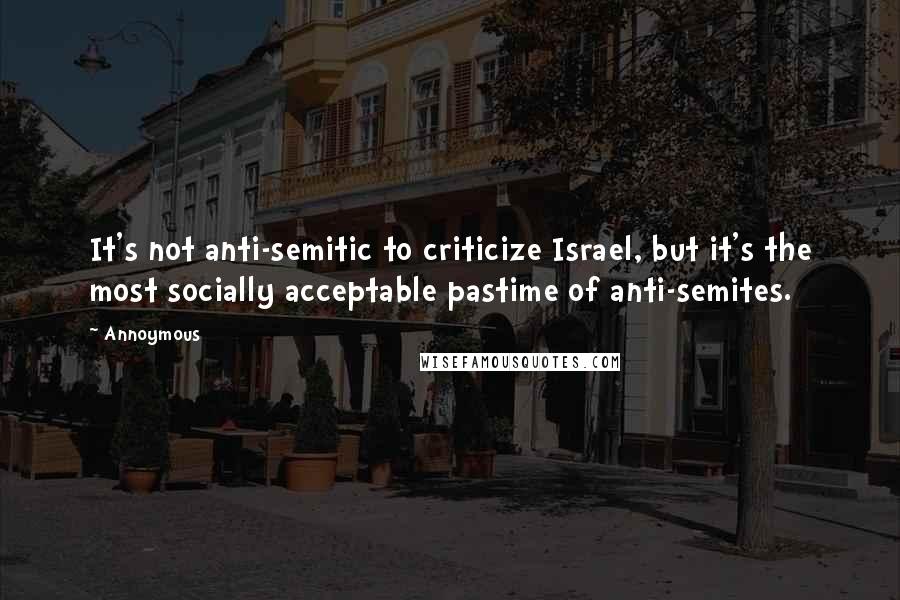 Annoymous quotes: It's not anti-semitic to criticize Israel, but it's the most socially acceptable pastime of anti-semites.
