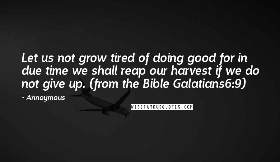 Annoymous quotes: Let us not grow tired of doing good for in due time we shall reap our harvest if we do not give up. (from the Bible Galatians6:9)