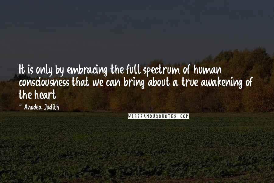 Anodea Judith quotes: It is only by embracing the full spectrum of human consciousness that we can bring about a true awakening of the heart Anodea Judith quotes: It is only by embracing the full spectrum of human consciousness that we can bring about a true awakening of the heart