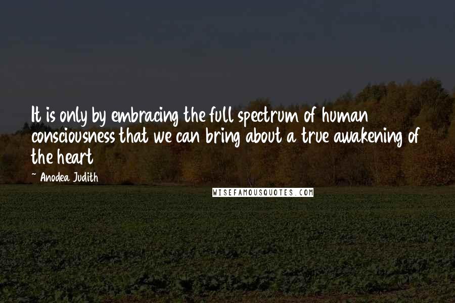 Anodea Judith quotes: It is only by embracing the full spectrum of human consciousness that we can bring about a true awakening of the heart