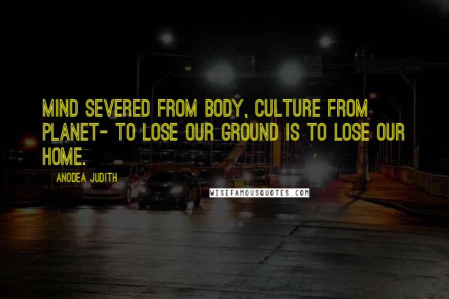 Anodea Judith quotes: Mind severed from body, culture from planet- to lose our ground is to lose our home.