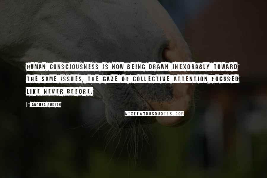 Anodea Judith quotes: Human consciousness is now being drawn inexorably toward the same issues, the gaze of collective attention focused like never before. Anodea Judith quotes: Human consciousness is now being drawn inexorably toward the same issues, the gaze of collective attention focused like never before.