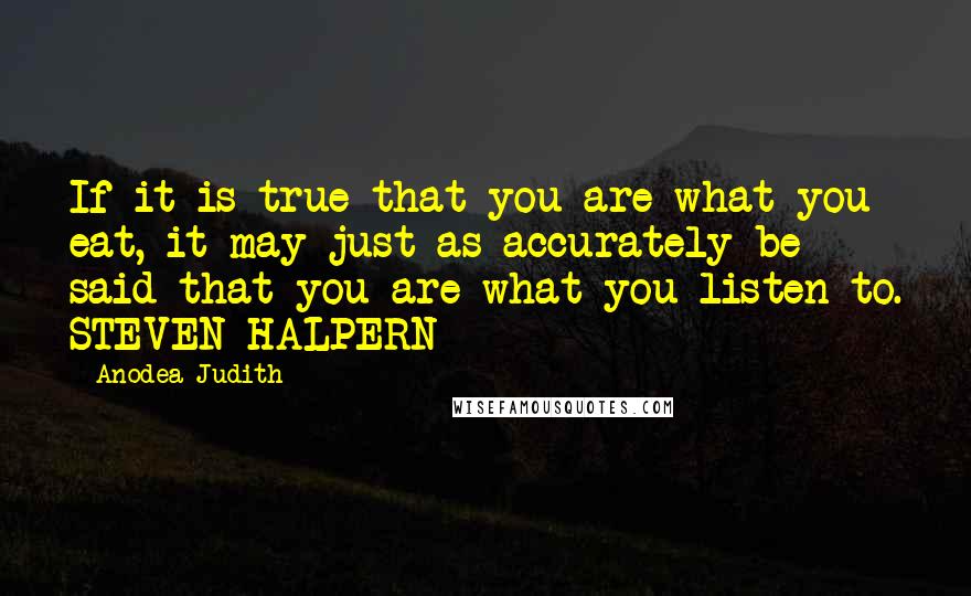 Anodea Judith quotes: If it is true that you are what you eat, it may just as accurately be said that you are what you listen to. STEVEN HALPERN Anodea Judith quotes: If it is true that you are what you eat, it may just as accurately be said that you are what you listen to. STEVEN HALPERN
