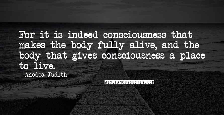 Anodea Judith quotes: For it is indeed consciousness that makes the body fully alive, and the body that gives consciousness a place to live. Anodea Judith quotes: For it is indeed consciousness that makes the body fully alive, and the body that gives consciousness a place to live.