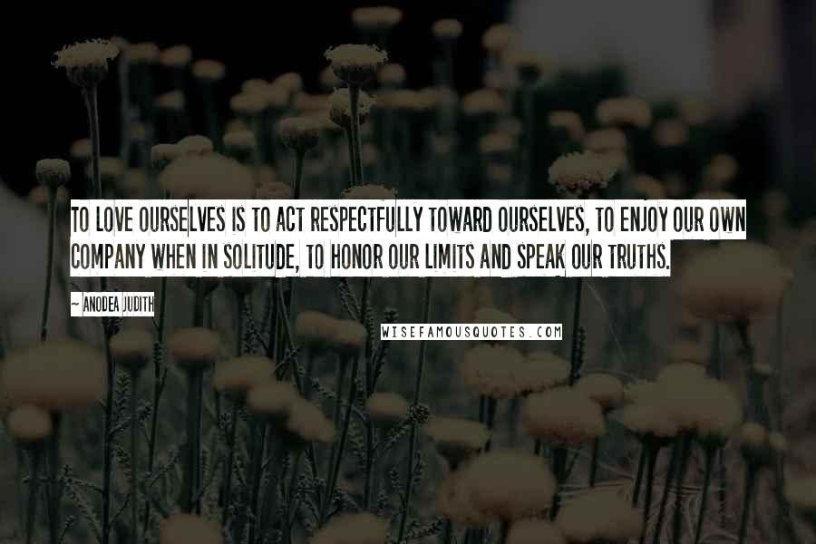 Anodea Judith quotes: To love ourselves is to act respectfully toward ourselves, to enjoy our own company when in solitude, to honor our limits and speak our truths. Anodea Judith quotes: To love ourselves is to act respectfully toward ourselves, to enjoy our own company when in solitude, to honor our limits and speak our truths.