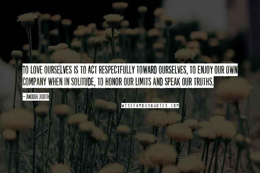 Anodea Judith quotes: To love ourselves is to act respectfully toward ourselves, to enjoy our own company when in solitude, to honor our limits and speak our truths.