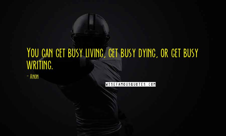 Anon quotes: You can get busy living, get busy dying, or get busy writing.