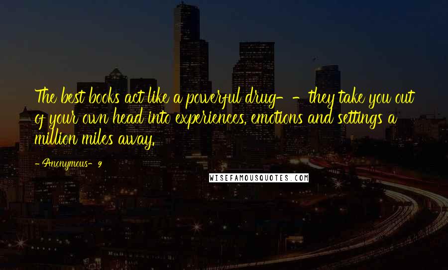 Anonymous-9 quotes: The best books act like a powerful drug--they take you out of your own head into experiences, emotions and settings a million miles away.