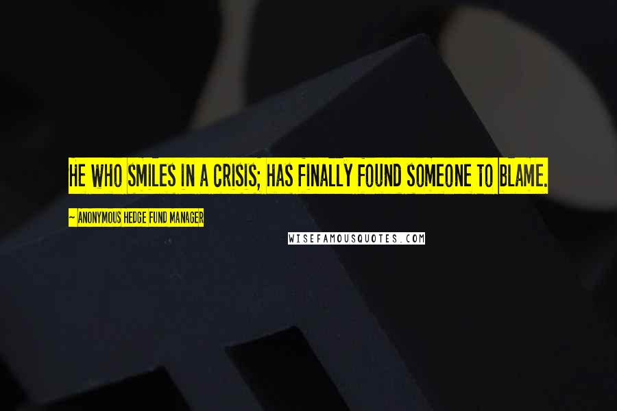 Anonymous Hedge Fund Manager quotes: He who smiles in a crisis; has finally found someone to blame.