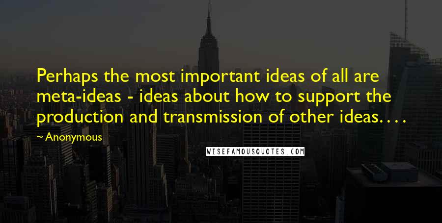 Anonymous quotes: Perhaps the most important ideas of all are meta-ideas - ideas about how to support the production and transmission of other ideas. . . .