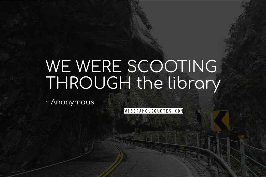 Anonymous quotes: WE WERE SCOOTING THROUGH the library