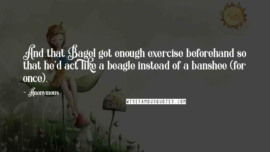 Anonymous quotes: And that Bagel got enough exercise beforehand so that he'd act like a beagle instead of a banshee (for once).