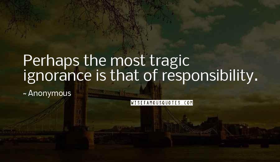Anonymous quotes: Perhaps the most tragic ignorance is that of responsibility.