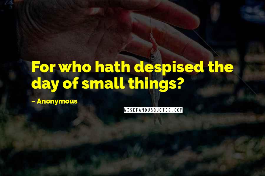 Anonymous quotes: For who hath despised the day of small things?