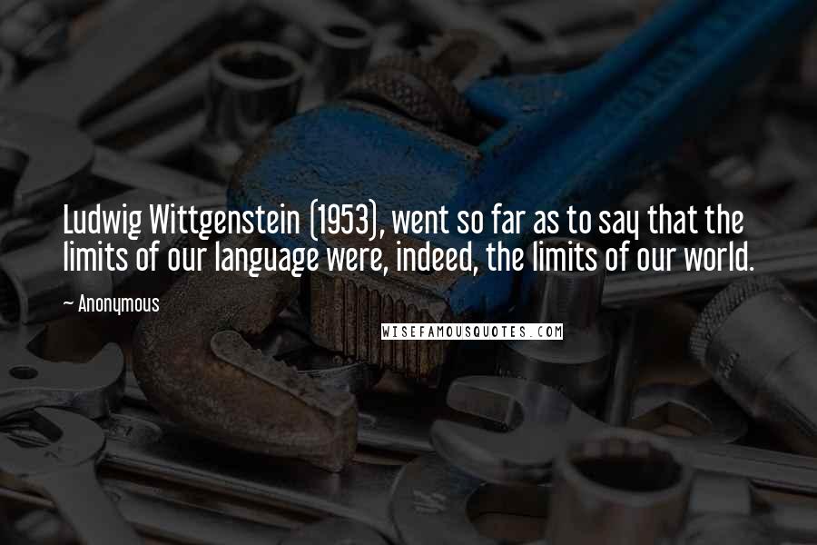 Anonymous quotes: Ludwig Wittgenstein (1953), went so far as to say that the limits of our language were, indeed, the limits of our world.