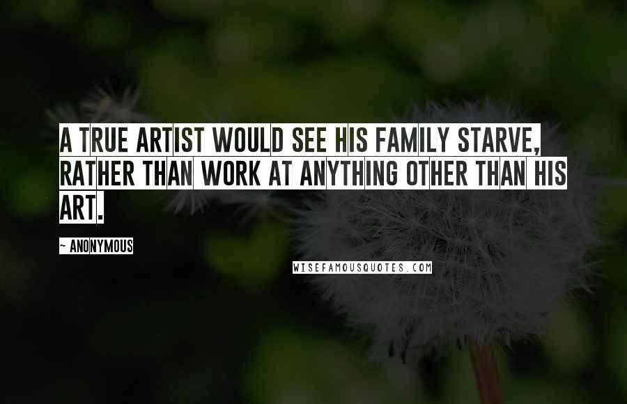 Anonymous quotes: A true artist would see his family starve, rather than work at anything other than his art.