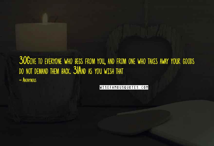 Anonymous quotes: 30Give to everyone who begs from you, and from one who takes away your goods do not demand them back. 31And as you wish that