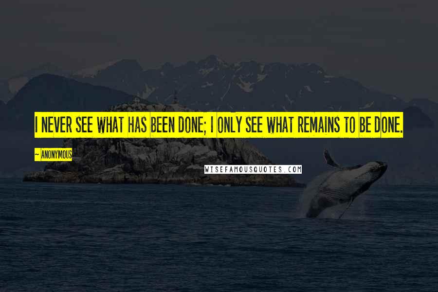 Anonymous quotes: I never see what has been done; I only see what remains to be done.