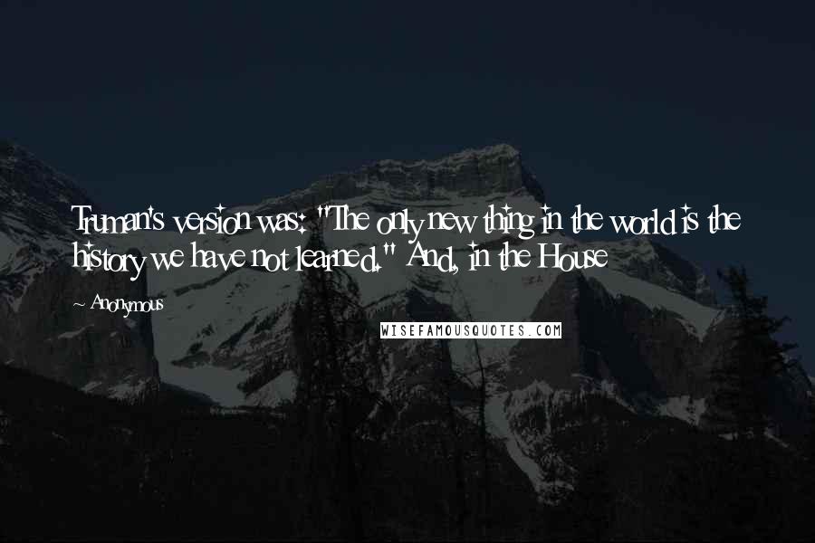 Anonymous quotes: Truman's version was: "The only new thing in the world is the history we have not learned." And, in the House