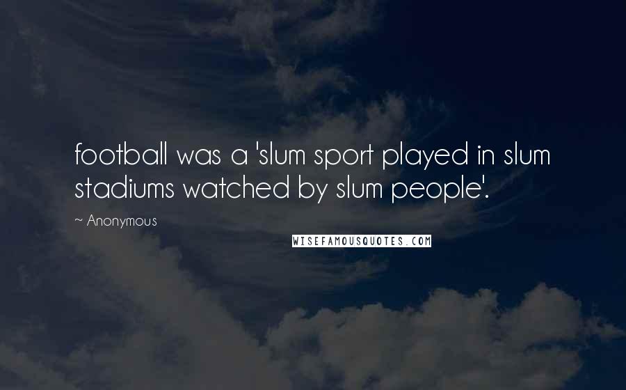 Anonymous quotes: football was a 'slum sport played in slum stadiums watched by slum people'.