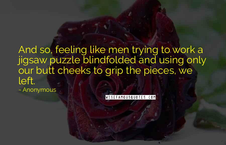 Anonymous quotes: And so, feeling like men trying to work a jigsaw puzzle blindfolded and using only our butt cheeks to grip the pieces, we left.