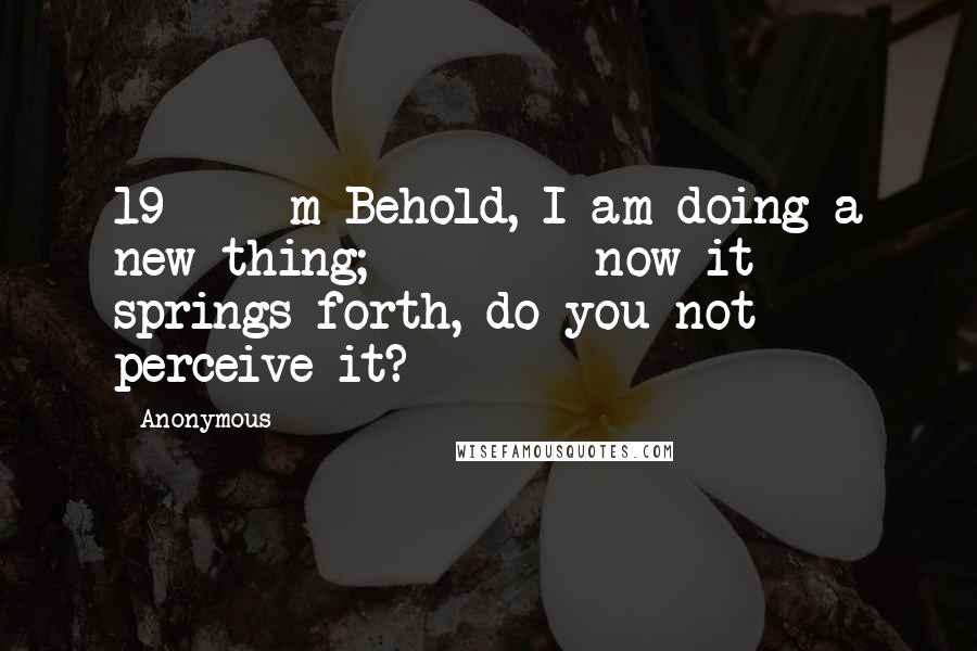 Anonymous quotes: 19 m Behold, I am doing a new thing; now it springs forth, do you not perceive it?