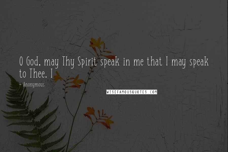 Anonymous quotes: O God, may Thy Spirit speak in me that I may speak to Thee. I