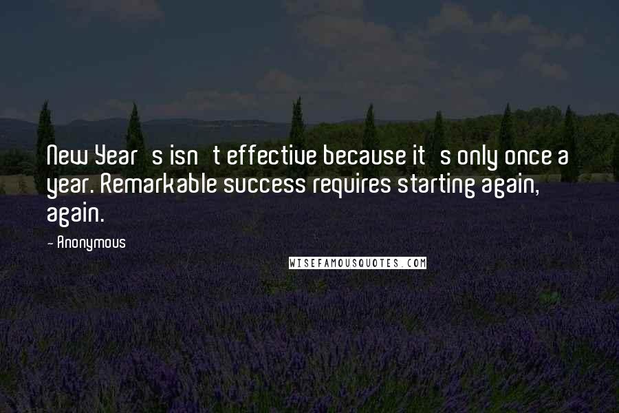 Anonymous quotes: New Year's isn't effective because it's only once a year. Remarkable success requires starting again, again.