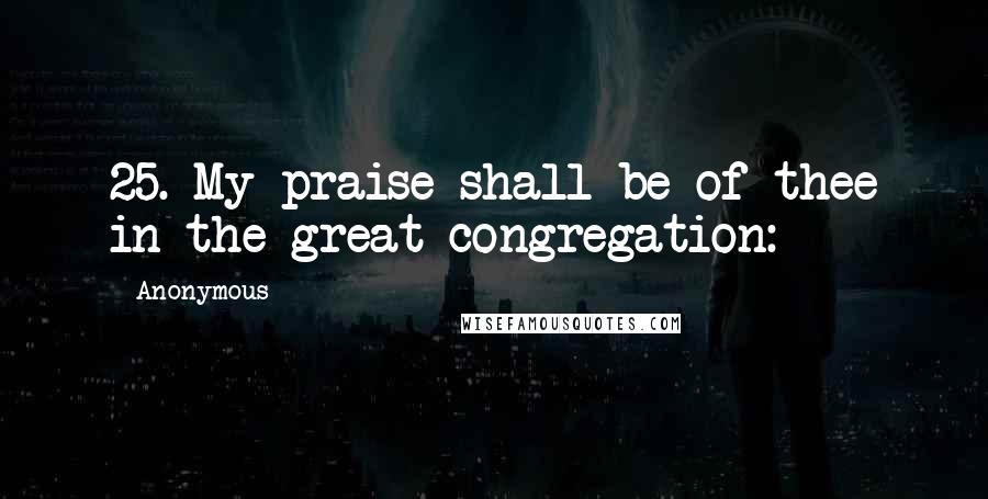 Anonymous quotes: 25. My praise shall be of thee in the great congregation: