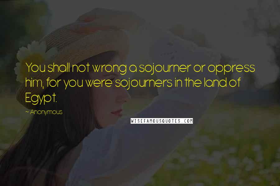 Anonymous quotes: You shall not wrong a sojourner or oppress him, for you were sojourners in the land of Egypt.