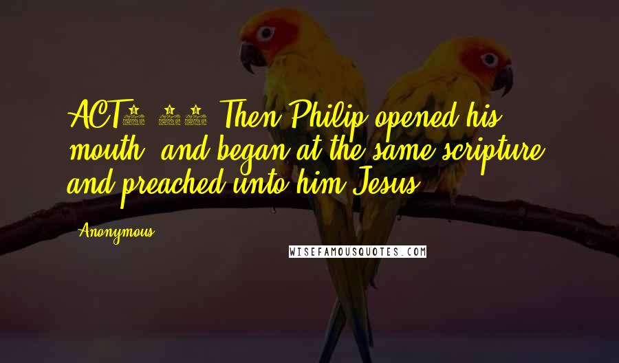 Anonymous quotes: ACT8.35 Then Philip opened his mouth, and began at the same scripture, and preached unto him Jesus.