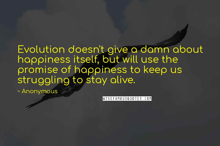 Anonymous quotes: Evolution doesn't give a damn about happiness itself, but will use the promise of happiness to keep us struggling to stay alive.